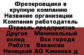 Фрезеровщики в крупную компанию › Название организации ­ Компания-работодатель › Отрасль предприятия ­ Другое › Минимальный оклад ­ 1 - Все города Работа » Вакансии   . Ненецкий АО,Каменка д.